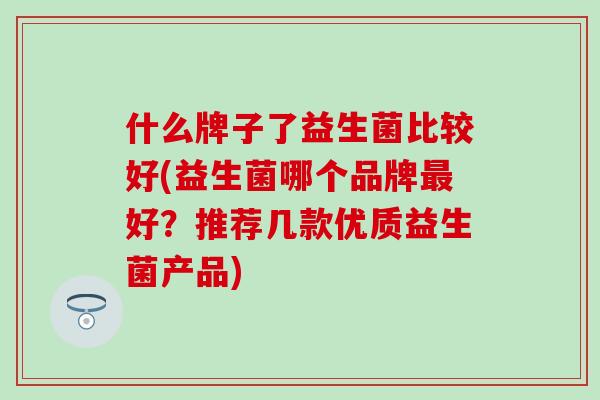 什么牌子了益生菌比较好(益生菌哪个品牌最好？推荐几款优质益生菌产品)