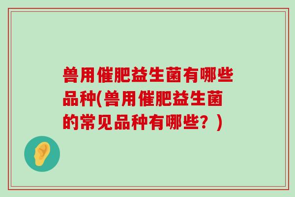 兽用催肥益生菌有哪些品种(兽用催肥益生菌的常见品种有哪些？)