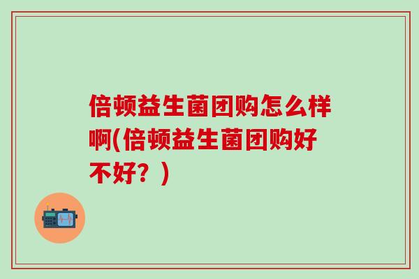 倍顿益生菌团购怎么样啊(倍顿益生菌团购好不好？)