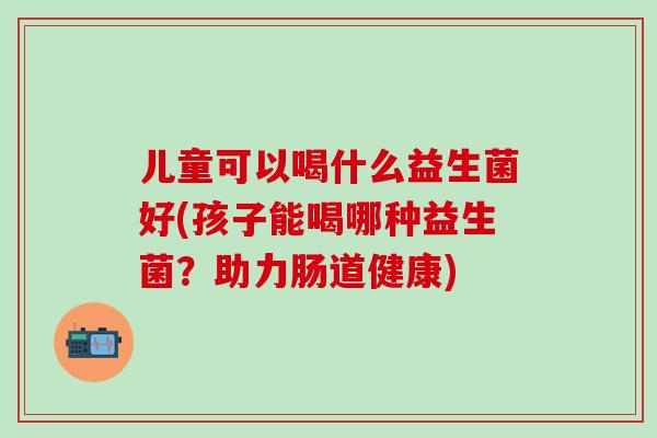儿童可以喝什么益生菌好(孩子能喝哪种益生菌？助力肠道健康)