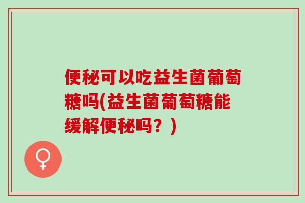便秘可以吃益生菌葡萄糖吗(益生菌葡萄糖能缓解便秘吗？)