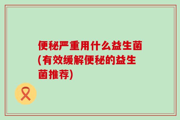 便秘严重用什么益生菌(有效缓解便秘的益生菌推荐)