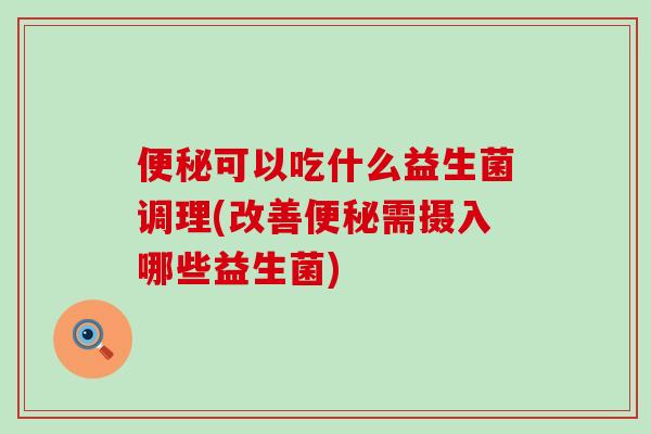 便秘可以吃什么益生菌调理(改善便秘需摄入哪些益生菌)