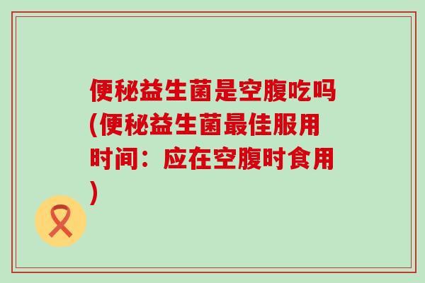 便秘益生菌是空腹吃吗(便秘益生菌最佳服用时间：应在空腹时食用)