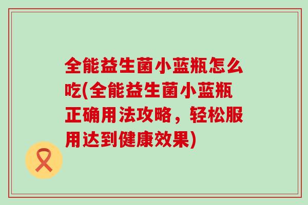 全能益生菌小蓝瓶怎么吃(全能益生菌小蓝瓶正确用法攻略，轻松服用达到健康效果)