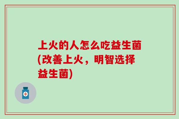 上火的人怎么吃益生菌(改善上火，明智选择益生菌)