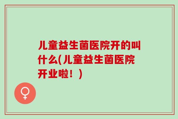 儿童益生菌医院开的叫什么(儿童益生菌医院开业啦！)