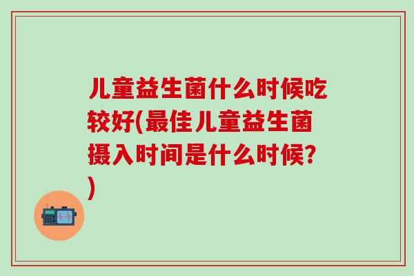 儿童益生菌什么时候吃较好(最佳儿童益生菌摄入时间是什么时候？)