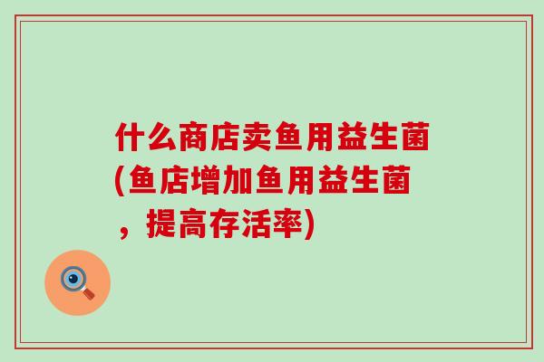 什么商店卖鱼用益生菌(鱼店增加鱼用益生菌,提高存活率) 什么商店卖鱼用益生菌(鱼店增加鱼用益生菌,提高存活率)