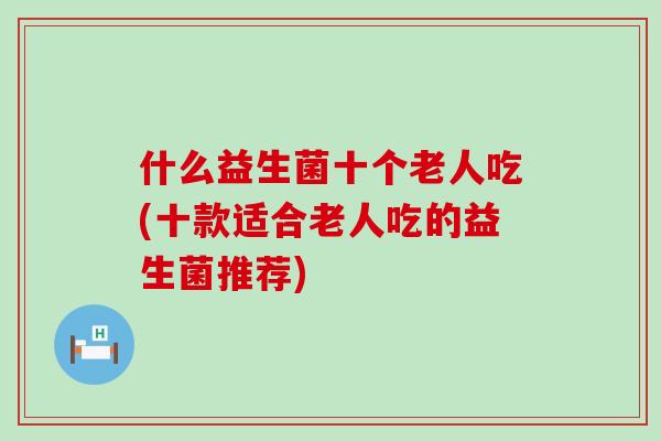 什么益生菌十个老人吃(十款适合老人吃的益生菌推荐)