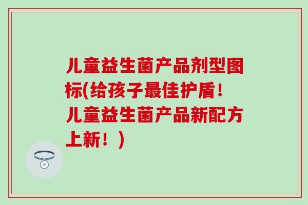 儿童益生菌产品剂型图标(给孩子最佳护盾！儿童益生菌产品新配方上新！)