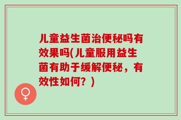 儿童益生菌治便秘吗有效果吗(儿童服用益生菌有助于缓解便秘，有效性如何？)