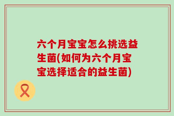 六个月宝宝怎么挑选益生菌(如何为六个月宝宝选择适合的益生菌)