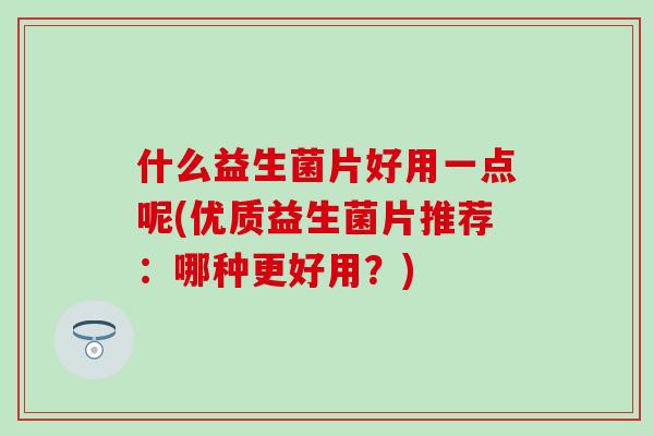 什么益生菌片好用一点呢(优质益生菌片推荐：哪种更好用？)