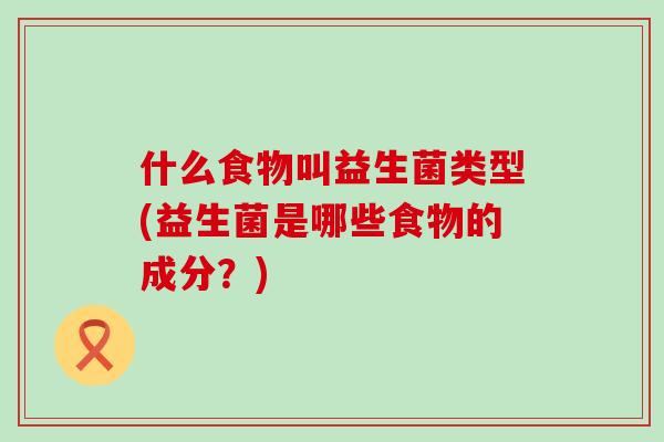 什么食物叫益生菌类型(益生菌是哪些食物的成分？)