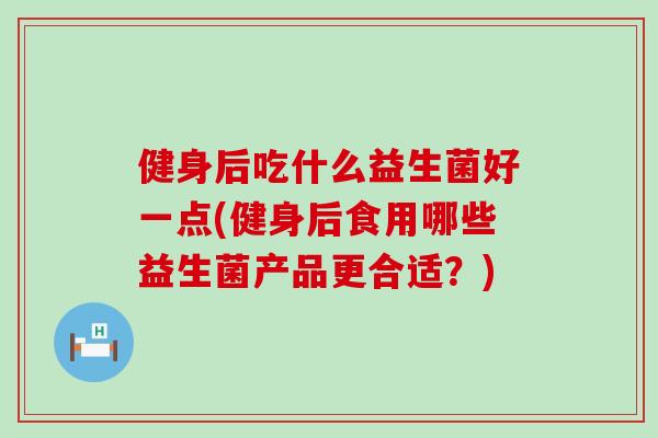 健身后吃什么益生菌好一点(健身后食用哪些益生菌产品更合适？)