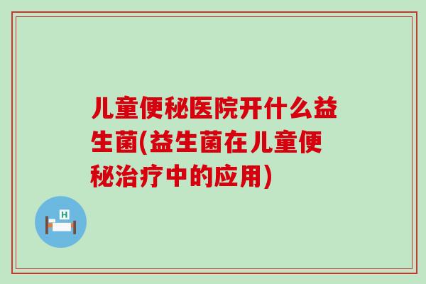 儿童便秘医院开什么益生菌(益生菌在儿童便秘治疗中的应用)