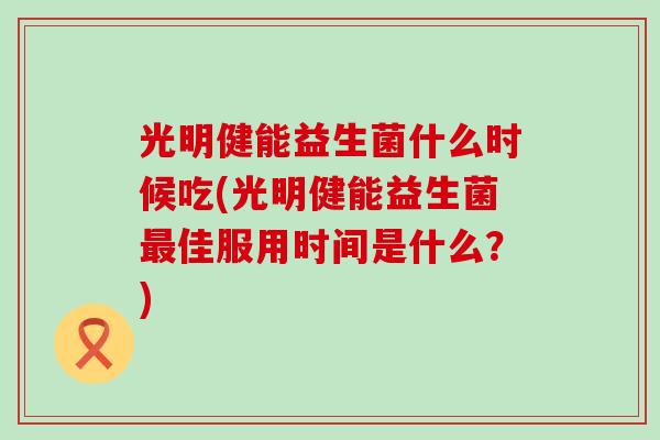 光明健能益生菌什么时候吃(光明健能益生菌最佳服用时间是什么？)