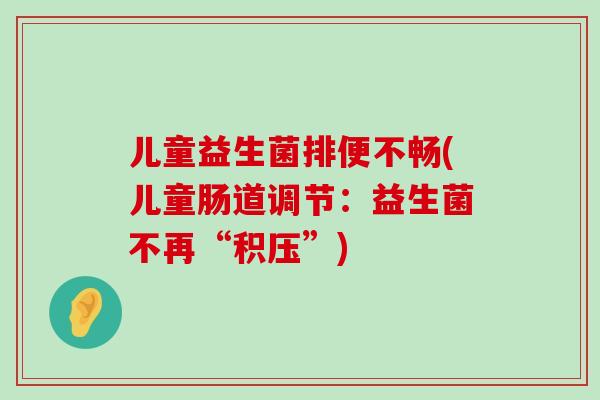 儿童益生菌排便不畅(儿童肠道调节：益生菌不再“积压”)