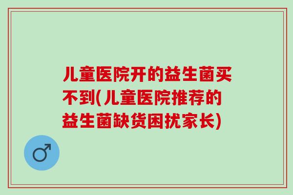 儿童医院开的益生菌买不到(儿童医院推荐的益生菌缺货困扰家长)