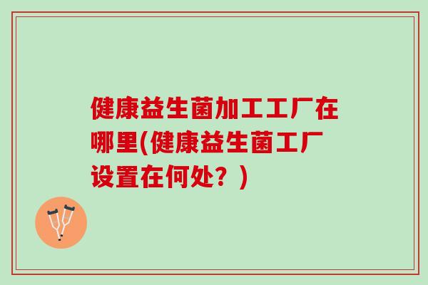 健康益生菌加工工厂在哪里(健康益生菌工厂设置在何处？)