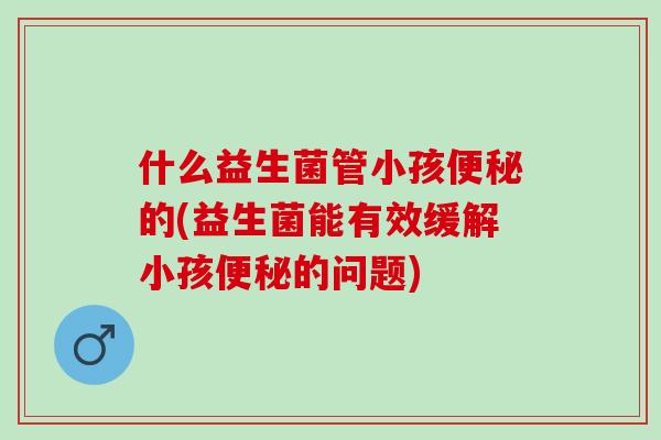 什么益生菌管小孩的(益生菌能有效缓解小孩的问题) 什么益生菌管小孩的(益生菌能有效缓解小孩的问题)