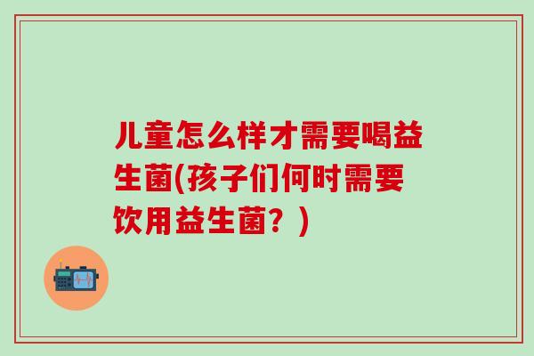 儿童怎么样才需要喝益生菌(孩子们何时需要饮用益生菌？)