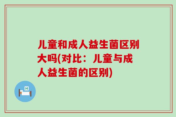 儿童和成人益生菌区别大吗(对比：儿童与成人益生菌的区别)