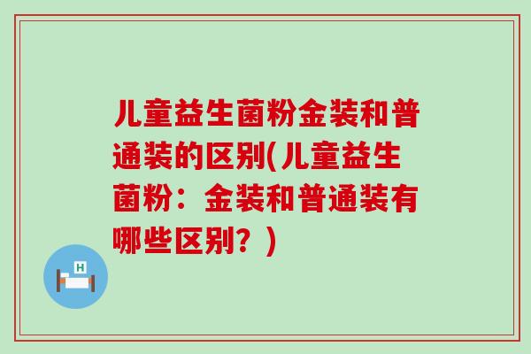 儿童益生菌粉金装和普通装的区别(儿童益生菌粉：金装和普通装有哪些区别？)