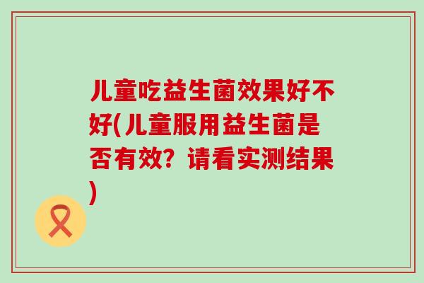 儿童吃益生菌效果好不好(儿童服用益生菌是否有效？请看实测结果)