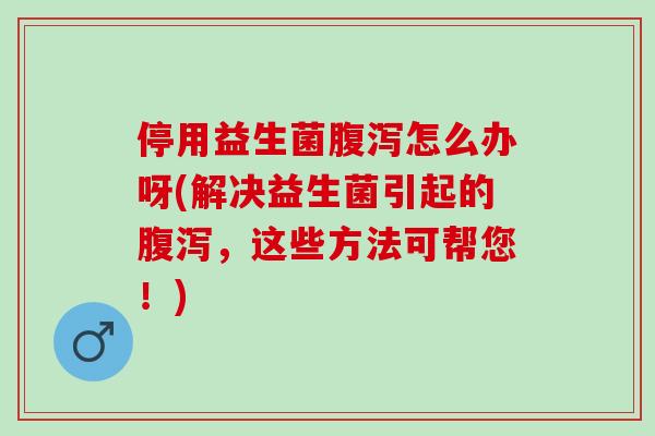 停用益生菌腹泻怎么办呀(解决益生菌引起的腹泻，这些方法可帮您！)