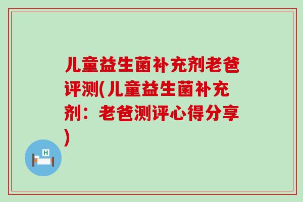 儿童益生菌补充剂老爸评测(儿童益生菌补充剂：老爸测评心得分享)