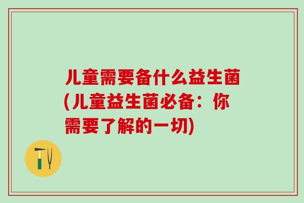 儿童需要备什么益生菌(儿童益生菌必备：你需要了解的一切)