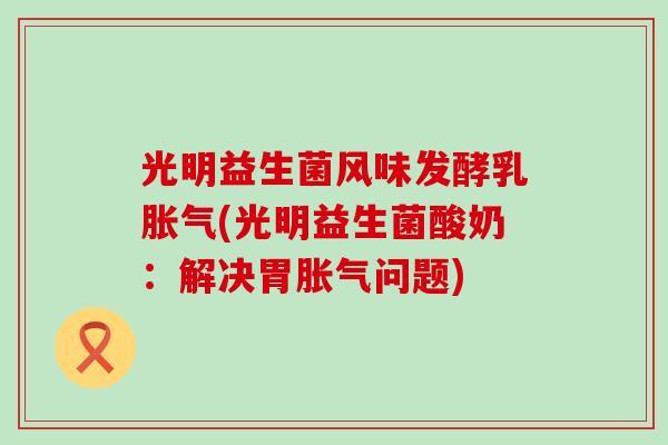 光明益生菌风味发酵乳胀气(光明益生菌酸奶：解决胃胀气问题)