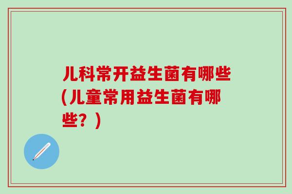 儿科常开益生菌有哪些(儿童常用益生菌有哪些？)
