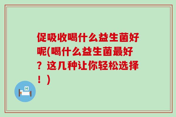 促吸收喝什么益生菌好呢(喝什么益生菌最好？这几种让你轻松选择！)