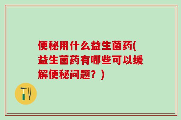便秘用什么益生菌药(益生菌药有哪些可以缓解便秘问题？)
