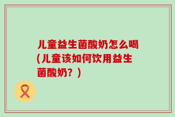 儿童益生菌酸奶怎么喝(儿童该如何饮用益生菌酸奶？)