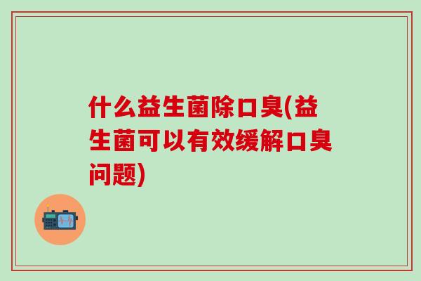 什么益生菌除口臭(益生菌可以有效缓解口臭问题)