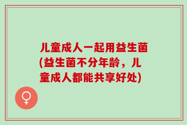 儿童成人一起用益生菌(益生菌不分年龄，儿童成人都能共享好处)