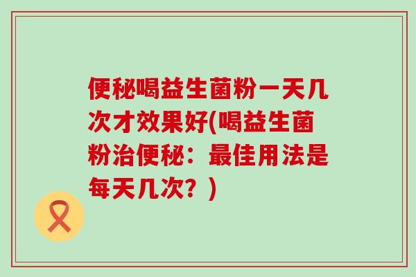 便秘喝益生菌粉一天几次才效果好(喝益生菌粉治便秘：最佳用法是每天几次？)