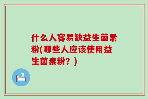 什么人容易缺益生菌素粉(哪些人应该使用益生菌素粉？)