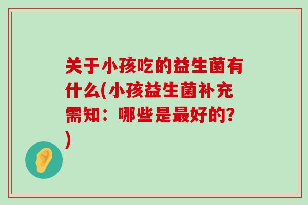关于小孩吃的益生菌有什么(小孩益生菌补充需知：哪些是最好的？)