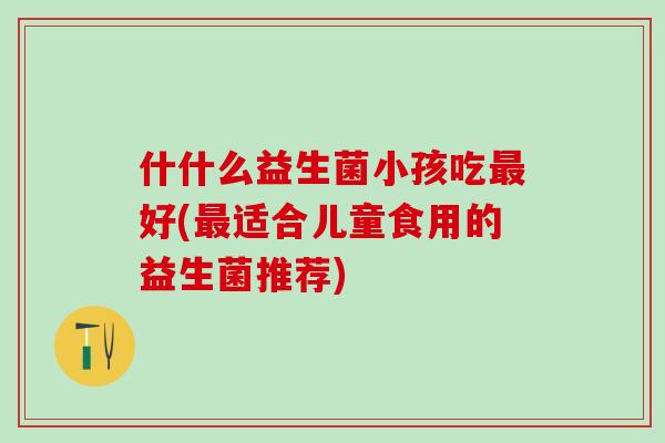 什什么益生菌小孩吃最好(最适合儿童食用的益生菌推荐)