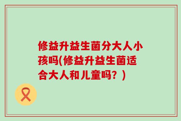 修益升益生菌分大人小孩吗(修益升益生菌适合大人和儿童吗？)