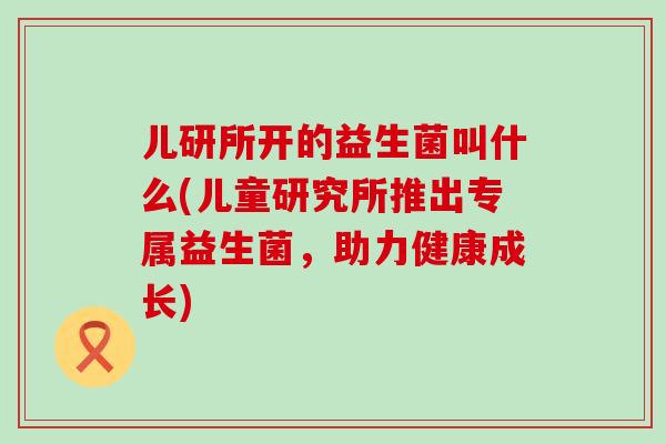 儿研所开的益生菌叫什么(儿童研究所推出专属益生菌，助力健康成长)