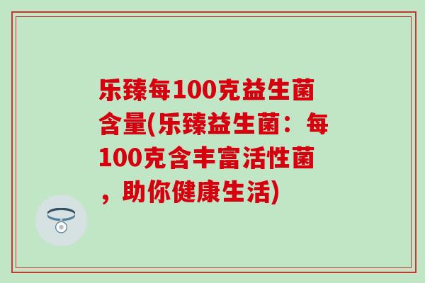 乐臻每100克益生菌含量(乐臻益生菌：每100克含丰富活性菌，助你健康生活)