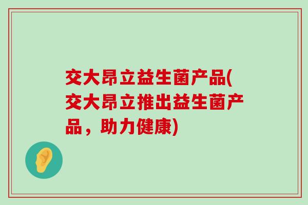 交大昂立益生菌产品(交大昂立推出益生菌产品,助力健康) 交大昂立益生菌产品(交大昂立推出益生菌产品,助力健康)