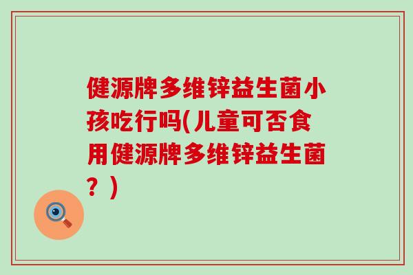 健源牌多维锌益生菌小孩吃行吗(儿童可否食用健源牌多维锌益生菌?) 健源牌多维锌益生菌小孩吃行吗(儿童可否食用健源牌多维锌益生菌?)