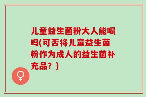儿童益生菌粉大人能喝吗(可否将儿童益生菌粉作为成人的益生菌补充品？)